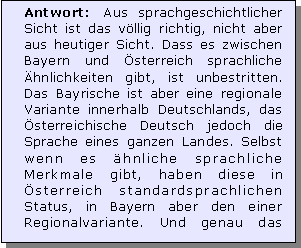 Textfeld: Antwort: Aus sprachgeschichtlicher Sicht ist das vllig richtig, nicht aber aus heutiger Sicht. Dass es zwischen Bayern und sterreich sprachliche hnlichkeiten gibt, ist unbestritten. Das Bayrische ist aber eine regionale Variante innerhalb Deutschlands, das sterreichische Deutsch jedoch die Sprache eines ganzen Landes. Selbst wenn es hnliche sprachliche Merkmale gibt, haben diese in sterreich standardsprachlichen Status, in Bayern aber den einer Regionalvariante. Und genau das 