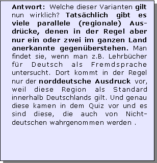 Textfeld: Antwort: Welche dieser Varianten gilt nun wirklich? Tatschlich gibt es viele parallele (regionale) Aus-drcke, denen in der Regel aber nur ein oder zwei im ganzen Land anerkannte gegenberstehen. Man findet sie, wenn man z.B. Lehrbcher fr Deutsch als Fremdsprache untersucht. Dort kommt in der Regel nur der norddeutsche Ausdruck vor, weil diese Region als Standard innerhalb Deutschlands gilt. Und genau diese kamen in dem Quiz vor und es sind diese, die auch von Nicht-deutschen wahrgenommen werden .