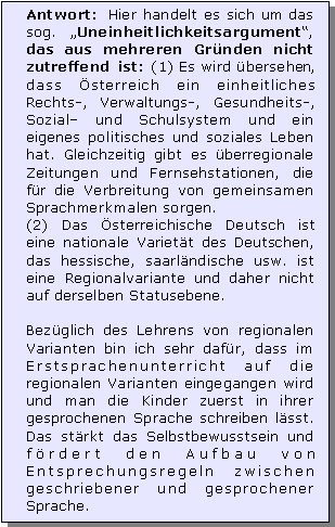 Textfeld: Antwort: Hier handelt es sich um das sog. Uneinheitlichkeitsargument, das aus mehreren Grnden nicht zutreffend ist: (1) Es wird bersehen, dass sterreich ein einheitliches Rechts-, Verwaltungs-, Gesundheits-, Sozial und Schulsystem und ein eigenes politisches und soziales Leben hat. Gleichzeitig gibt es berregionale Zeitungen und Fernsehstationen, die fr die Verbreitung von gemeinsamen Sprachmerkmalen sorgen. 
(2) Das sterreichische Deutsch ist eine nationale Variett des Deutschen, das hessische, saarlndische usw. ist eine Regionalvariante und daher nicht auf derselben Statusebene. 

Bezglich des Lehrens von regionalen Varianten bin ich sehr dafr, dass im Erstsprachenunterricht auf die regionalen Varianten eingegangen wird und man die Kinder zuerst in ihrer gesprochenen Sprache schreiben lsst. Das strkt das Selbstbewusstsein und frdert den Aufbau von Entsprechungsregeln zwischen geschriebener und gesprochener Sprache.