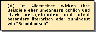 Textfeld: (6) Im Allgemeinen wirken Ihre Beispiele eher umgangssprachlich und stark ortsgebunden und nicht besonders literarisch oder zumindest wie "Schuldeutsch". 