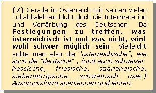 Textfeld: (7) Gerade in sterreich mit seinen vielen Lokaldialekten blht doch die Interpretation und Verfrbung des Deutschen. Da Festlegungen zu treffen, was sterreichisch ist und was nicht, wird wohl schwer mglich sein. Vielleicht sollte man also die "sterreichische", wie auch die "deutsche" , (und auch schweizer, hessische, friesische, saarlndische, siebenbrgische, schwbisch usw.) Ausdrucksform anerkennen und lehren.