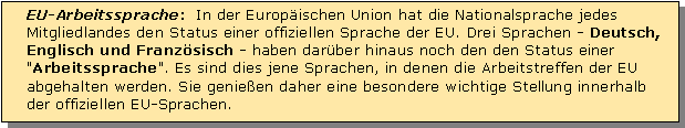 Textfeld: EU-Arbeitssprache:  In der Europischen Union hat die Nationalsprache jedes Mitgliedlandes den Status einer offiziellen Sprache der EU. Drei Sprachen - Deutsch, Englisch und Franzsisch - haben darber hinaus noch den den Status einer "Arbeitssprache". Es sind dies jene Sprachen, in denen die Arbeitstreffen der EU abgehalten werden. Sie genieen daher eine besondere wichtige Stellung innerhalb der offiziellen EU-Sprachen.