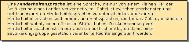 Textfeld: Eine Minderheitensprache ist eine Sprache, die nur von einem kleinen Teil der Bevlkerung eines Landes verwendet wird. Dabei ist zwischen anerkannten und nicht-anerkannten Minderheitensprachen zu unterscheiden. Anerkannte Minderheitensprachen sind immer auch Amtssprachen, die fr das Gebiet, in dem die Minderheit wohnt, einen offiziellen Status haben. Die Anerkennung von Minderheitenspachen ist immer auch ein politischer Akt, da damit einer Bevlkerungsgruppe gesetzlich verankerte Rechte eingerumt werden.