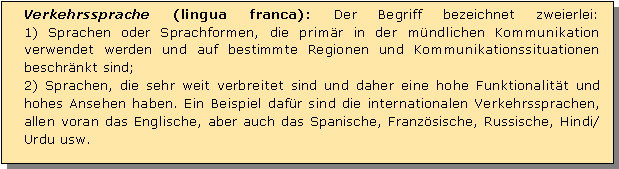 Textfeld: Verkehrssprache (lingua franca): Der Begriff bezeichnet zweierlei: 
1) Sprachen oder Sprachformen, die primr in der mndlichen Kommunikation verwendet werden und auf bestimmte Regionen und Kommunikationssituationen beschrnkt sind;
2) Sprachen, die sehr weit verbreitet sind und daher eine hohe Funktionalitt und hohes Ansehen haben. Ein Beispiel dafr sind die internationalen Verkehrssprachen, allen voran das Englische, aber auch das Spanische, Franzsische, Russische, Hindi/Urdu usw.