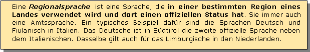 Textfeld: Eine Regionalsprache ist eine Sprache, die in einer bestimmten Region eines Landes verwendet wird und dort einen offiziellen Status hat. Sie immer auch eine Amtssprache. Ein typisches Beispiel dafr sind die Sprachen Deutsch und Fiulanisch in Italien. Das Deutsche ist in Sdtirol die zweite offizielle Sprache neben dem Italienischen. Dasselbe gilt auch fr das Limburgische in den Niederlanden. 